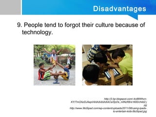 Disadvantages
9. People tend to forgot their culture because of
technology.
http://3.bp.blogspot.com/-4c88Whcn-
KY/TmOAzDJAepI/AAAAAAAAACs/DpOs_mtNzR8/s1600/child2.j
pg
http://www.9to5ipad.com/wp-content/uploads/2011/08/using-ipads-
to-entertain-kids-9to5ipad.jpg
 