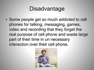 Disadvantage
• Some people get so much addicted to cell
phones for talking, messaging, games,
video and recording that they forget the
real purpose of cell phone and waste large
part of their time in un necessary
interaction over their cell phone.
 