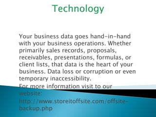 Your business data goes hand-in-hand 
with your business operations. Whether 
primarily sales records, proposals, 
receivables, presentations, formulas, or 
client lists, that data is the heart of your 
business. Data loss or corruption or even 
temporary inaccessibility. 
For more information visit to our 
website: 
http://www.storeitoffsite.com/offsite-backup. 
php 
