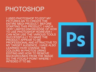 PHOTOSHOP
I USED PHOTOSHOP TO EDIT MY
PICTURES AN TO CREATE THE
ENTIRE MEDI PRODUCT. BEFORE
STARTING THIS PRODUCT, I HAD A
VERY LIMITED KNOWLEDGE OF HOW
TO USE PHOTOSHOP HOWEVER I
CAN NOW USE THE VARIOUS TOOLS
SUCCESSFULLY TO MAKE THE
PRODUCT APPEAR TO BE
PROFESSIONAL AND ATTRACTIVE TO
MY TARGET AUDIENCE. I HAVE ALSO
LEARNED HOW CHANGE THE
COLOURS IN PHOTOS URING
EDITING AND HOW TO REMOVE
BACKGROUNDS FROM THE IMAGE
SO THE FOCALP POINT WHERE I
INTEDED IT TO BE.
 