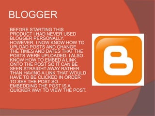 BLOGGER
BEFORE STARTING THIS
PRODUCT I HAD NEVER USED
BLOGGER PERSONALLY.
HOWEVER, I NOW KNOW HOW TO
UPLOAD POSTS AND CHANGE
THE TIMES AND DATES THAT THE
POSTS WERE UPLOADED. I ALSO
KNOW HOW TO EMBED A LINK
ONTO THE POST SO IT CAN BE
SEEN STRAIGHT AWAY RATHER
THAN HAVING A LINK THAT WOULD
HAVE TO BE CLICKED IN ORDER
TO SEE THE POST SO
EMBEDDING THE POST IS A
QUICKER WAY TO VIEW THE POST.
 