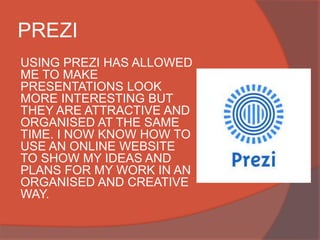PREZI
USING PREZI HAS ALLOWED
ME TO MAKE
PRESENTATIONS LOOK
MORE INTERESTING BUT
THEY ARE ATTRACTIVE AND
ORGANISED AT THE SAME
TIME. I NOW KNOW HOW TO
USE AN ONLINE WEBSITE
TO SHOW MY IDEAS AND
PLANS FOR MY WORK IN AN
ORGANISED AND CREATIVE
WAY.
 
