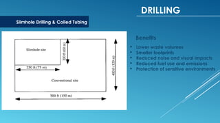 DRILLING
Slimhole Drilling & Coiled Tubing
Benefits
 Lower waste volumes
 Smaller footprints
 Reduced noise and visual impacts
 Reduced fuel use and emissions
 Protection of sensitive environments
 