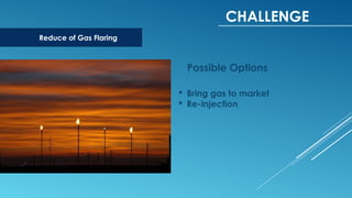 CHALLENGE
Reduce of Gas Flaring
 Bring gas to market
 Re-injection
Possible Options
 