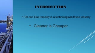 INTRODUCTION
• Oil and Gas industry is a technological driven industry.
• Cleaner is Cheaper
 