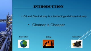 INTRODUCTION
• Oil and Gas industry is a technological driven industry.
DrillingExploration Production
• Cleaner is Cheaper
 