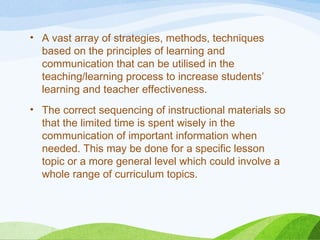 • A vast array of strategies, methods, techniques
based on the principles of learning and
communication that can be utilised in the
teaching/learning process to increase students’
learning and teacher effectiveness.
• The correct sequencing of instructional materials so
that the limited time is spent wisely in the
communication of important information when
needed. This may be done for a specific lesson
topic or a more general level which could involve a
whole range of curriculum topics.
 
