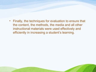 • Finally, the techniques for evaluation to ensure that
the content, the methods, the media and all other
instructional materials were used effectively and
efficiently in increasing a student’s learning.
 