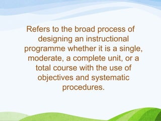 Refers to the broad process of
designing an instructional
programme whether it is a single,
moderate, a complete unit, or a
total course with the use of
objectives and systematic
procedures.
 