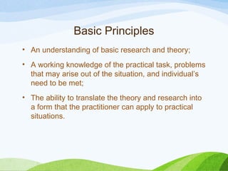 Basic Principles
• An understanding of basic research and theory;
• A working knowledge of the practical task, problems
that may arise out of the situation, and individual’s
need to be met;
• The ability to translate the theory and research into
a form that the practitioner can apply to practical
situations.
 