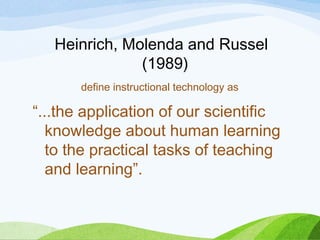 Heinrich, Molenda and Russel
(1989)
define instructional technology as
“...the application of our scientific
knowledge about human learning
to the practical tasks of teaching
and learning”.
 