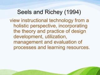 Seels and Richey (1994)
view instructional technology from a
holistic perspective, incorporating
the theory and practice of design
development, utilization,
management and evaluation of
processes and learning resources.
 