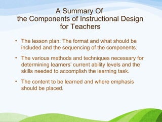 A Summary Of
the Components of Instructional Design
for Teachers
• The lesson plan: The format and what should be
included and the sequencing of the components.
• The various methods and techniques necessary for
determining learners’ current ability levels and the
skills needed to accomplish the learning task.
• The content to be learned and where emphasis
should be placed.
 