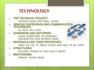TECHNOLOGY
TURNING IDEAS INTO REAL THINGS
SO IDEAS ARE CLEAR
USING COMPUTERS TO ORGANIZE
INFORMATION AND EXPRESS IDEAS
WHAT WE USE TO MAKE THINGS AND HOW TO DO THEM
BUILDING THINGS SO THEY DON’T BREAK
MAKING THINGS MOVE
 