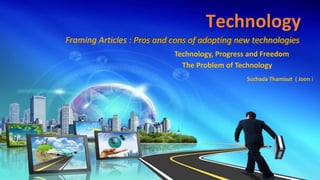 Technology
Framing Articles : Pros and cons of adopting new technologies
Suchada Thamisut ( Joon )
Technology, Progress and Freedom
The Problem of Technology
 