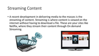 Streaming Content
• A recent development in delivering media to the masses is the
streaming of content. Streaming is where...