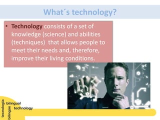 • Technology consists of a set of
knowledge (science) and abilities
(techniques) that allows people to
meet their needs and, therefore,
improve their living conditions.
What´s technology?
 