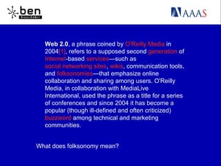 Web 2.0, a phrase coined by O'Reilly Media in
2004[1], refers to a supposed second generation of
Internet-based services—such as
social networking sites, wikis, communication tools,
and folksonomies—that emphasize online
collaboration and sharing among users. O'Reilly
Media, in collaboration with MediaLive
International, used the phrase as a title for a series
of conferences and since 2004 it has become a
popular (though ill-defined and often criticized)
buzzword among technical and marketing
communities.
What does folksonomy mean?
 