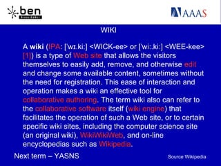WIKI
A wiki (IPA: [ w .ki ] <WICK-ee> or [ wi .ki ] <WEE-kee>ˈ ɪ ː ˈ ː ː
[1]) is a type of Web site that allows the visitors
themselves to easily add, remove, and otherwise edit
and change some available content, sometimes without
the need for registration. This ease of interaction and
operation makes a wiki an effective tool for
collaborative authoring. The term wiki also can refer to
the collaborative software itself (wiki engine) that
facilitates the operation of such a Web site, or to certain
specific wiki sites, including the computer science site
(an original wiki), WikiWikiWeb, and on-line
encyclopedias such as Wikipedia.
Next term – YASNS Source Wikipedia
 