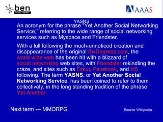 YASNS
An acronym for the phrase "Yet Another Social Networking
Service," referring to the wide range of social networking
services such as Myspace and Friendster.
With a lull following the much-unnoticed creation and
disappearance of the original SixDegrees.com, the
world wide web has been hit with a blizzard of
social networking web sites, with Friendster rekindling the
craze, and sites such as Orkut, Facebook, and hi5
following. The term YASNS, or Yet Another Social
Networking Service, has been coined to refer to them
collectively, in the long standing tradition of the phrase
Yet Another
Next term --- MMORPG Source Wikipedia
 