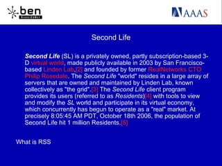 Second Life
Second Life (SL) is a privately owned, partly subscription-based 3-
D virtual world, made publicly available in 2003 by San Francisco-
based Linden Lab,[2] and founded by former RealNetworks CTO
Philip Rosedale. The Second Life "world" resides in a large array of
servers that are owned and maintained by Linden Lab, known
collectively as "the grid".[3] The Second Life client program
provides its users (referred to as Residents)[4] with tools to view
and modify the SL world and participate in its virtual economy,
which concurrently has begun to operate as a "real" market. At
precisely 8:05:45 AM PDT, October 18th 2006, the population of
Second Life hit 1 million Residents.[5]
What is RSS
 