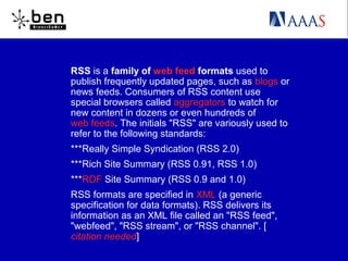 RSS is a family of web feed formats used to
publish frequently updated pages, such as blogs or
news feeds. Consumers of RSS content use
special browsers called aggregators to watch for
new content in dozens or even hundreds of
web feeds. The initials "RSS" are variously used to
refer to the following standards:
***Really Simple Syndication (RSS 2.0)
***Rich Site Summary (RSS 0.91, RSS 1.0)
***RDF Site Summary (RSS 0.9 and 1.0)
RSS formats are specified in XML (a generic
specification for data formats). RSS delivers its
information as an XML file called an "RSS feed",
"webfeed", "RSS stream", or "RSS channel". [
citation needed]
 