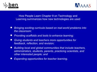 How People Learn Chapter 9 on Technology and
Learning summarizes how new technologies are used
 Bringing exciting curricula based on real-world problems into
the classroom;
 Providing scaffolds and tools to enhance learning;
 Giving students and teachers more opportunities for
feedback, reflection, and revision;
 Building local and global communities that include teachers,
administrators, students, parents, practicing scientists, and
other interested people; and
 Expanding opportunities for teacher learning.
 