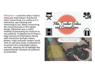 Piktochart – I used this when I had to
showcase information I had found
when researching. It is useful as it is
interactive, eye-catching and
interesting to use. When researching
the visual hierarchy in film poster
design, Piktochart was a useful
method of presenting my research to
my audience. It allowed me to show a
large amount of information clearly
with interactive YouTube videos,
photos, maps and polls viewers could
click on and view easily. It allowed me
to present this using bright colours
and text, allowing me to highlight key
aspects/words I wanted my audience
to remember.
 