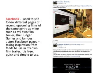 Facebook - I used this to
follow different pages of
recent, upcoming films of
the same genre as mine
such as my own film
trailer, The Hunger
Games and famous
actors Facebook pages –
taking inspiration from
feeds to use in my own
film trailer. It is free,
quick and simple to use.
 