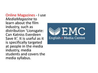 Online Magazines - I use
MediaMagazine to
learn about the film
industry, such as
distribution ‘Lionsgate:
Can Katniss Everdeen
Save It’. It is useful as it
is specifically targeted
at people in the media
industry, media
students and covers the
media syllabus.
 