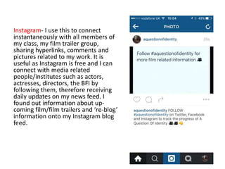 Instagram- I use this to connect
instantaneously with all members of
my class, my film trailer group,
sharing hyperlinks, comments and
pictures related to my work. It is
useful as Instagram is free and I can
connect with media related
people/institutes such as actors,
actresses, directors, the BFI by
following them, therefore receiving
daily updates on my news feed. I
found out information about up-
coming film/film trailers and ‘re-blog’
information onto my Instagram blog
feed.
 
