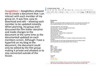 GoogleDocs – GoogleDocs allowed
me to create a document that I can
interact with each member of my
group on. It was free, easy to
download and edit – allowing each
member to be updated instantly.
When planning, my group and I
discussed the film trailer storyline
and made changes to the
document at the same time as the
documented updated on each
members screen. Although I have a
hyperlink on my blog to the
document, the document could
only be edited by the film group
making it private and allowed us to
stay connected outside of the
lesson.
 