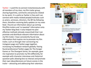 Twitter - I used this to connect instantaneously with
all members of my class, my film trailer group,
sharing hyperlinks, comments and pictures related
to my work. It is useful as Twitter is free and I can
connect with media related people/institutes such
as actors, actresses, directors, the BFI by following
them, therefore receiving daily updates on my news
feed. I found out information about up-coming
film/film trailers and ‘re-tweeted’ information onto
my Twitter blog feed. It also helped me plan
effective methods (already researched) that I can
promote and distribute relevant information about
my film trailer. I have consistently found new
information that inspires me to promote my film
trailer, such as through inter-connecting my
Instagram page and Twitter page together,
increasing my feedback network globally. Having
found professional Twitter pages for The Hunger
Games or The Divergent Series, for example, gave
me inspiration to promote my film differently, for
example with character interviews and rhetorical
question polls allowing fans to interact and promote
their own ideas/decisions on future scenes in the
trailer – attracting and addressing their attention.
 