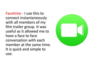 Facetime - I use this to
connect instantaneously
with all members of my
film trailer group. It was
useful as it allowed me to
have a face to face
conversation with each
member at the same time.
It is quick and simple to
use.
 