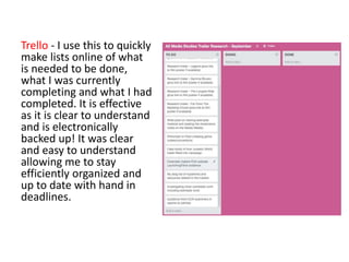 Trello - I use this to quickly
make lists online of what
is needed to be done,
what I was currently
completing and what I had
completed. It is effective
as it is clear to understand
and is electronically
backed up! It was clear
and easy to understand
allowing me to stay
efficiently organized and
up to date with hand in
deadlines.
 