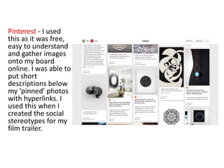 Pinterest - I used
this as it was free,
easy to understand
and gather images
onto my board
online. I was able to
put short
descriptions below
my 'pinned' photos
with hyperlinks. I
used this when I
created the social
stereotypes for my
film trailer.
 