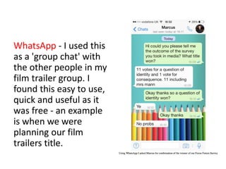 WhatsApp - I used this
as a 'group chat' with
the other people in my
film trailer group. I
found this easy to use,
quick and useful as it
was free - an example
is when we were
planning our film
trailers title.
 