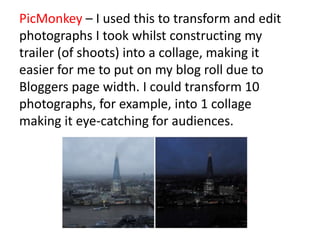 PicMonkey – I used this to transform and edit
photographs I took whilst constructing my
trailer (of shoots) into a collage, making it
easier for me to put on my blog roll due to
Bloggers page width. I could transform 10
photographs, for example, into 1 collage
making it eye-catching for audiences.
 