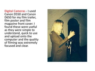 Digital Cameras - I used
Canon D550 and Canon
D650 for my film trailer,
film poster and film
magazine front cover. I
found these were useful
as they were simple to
understand, quick to use
and upload onto the
computer and the quality
of filming was extremely
focused and clear.
 
