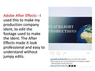 Adobe After Effects - I
used this to make my
production company
ident, to edit the
footage used to make
the ident. The After
Effects made it look
professional and easy to
understand without
jumpy edits.
 