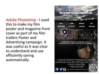 Adobe Photoshop - I used
this to make my film
poster and magazine front
cover as part of my film
trailers Poster and
Advertising campaign. It
was useful as it was clear
to understand and use
efficiently saving
automatically.
 