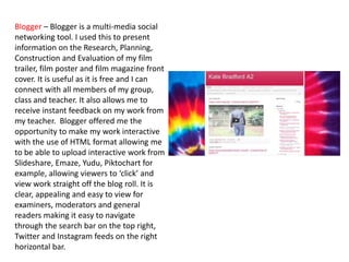 Blogger – Blogger is a multi-media social
networking tool. I used this to present
information on the Research, Planning,
Construction and Evaluation of my film
trailer, film poster and film magazine front
cover. It is useful as it is free and I can
connect with all members of my group,
class and teacher. It also allows me to
receive instant feedback on my work from
my teacher. Blogger offered me the
opportunity to make my work interactive
with the use of HTML format allowing me
to be able to upload interactive work from
Slideshare, Emaze, Yudu, Piktochart for
example, allowing viewers to ‘click’ and
view work straight off the blog roll. It is
clear, appealing and easy to view for
examiners, moderators and general
readers making it easy to navigate
through the search bar on the top right,
Twitter and Instagram feeds on the right
horizontal bar.
 