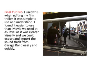 Final Cut Pro- I used this
when editing my film
trailer. It was simple to
use and understand. I
found it easier to use
than iMovie we used at
AS level as it was clearer
visually and we could
export and import the
sound track from
Garage Band easily and
quickly.
 