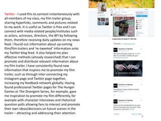 Twitter - I used this to connect instantaneously with
all members of my class, my film trailer group,
sharing hyperlinks, comments and pictures related
to my work. It is useful as Twitter is free and I can
connect with media related people/institutes such
as actors, actresses, directors, the BFI by following
them, therefore receiving daily updates on my news
feed. I found out information about up-coming
film/film trailers and ‘re-tweeted’ information onto
my Twitter blog feed. It also helped me plan
effective methods (already researched) that I can
promote and distribute relevant information about
my film trailer. I have consistently found new
information that inspires me to promote my film
trailer, such as through inter-connecting my
Instagram page and Twitter page together,
increasing my feedback network globally. Having
found professional Twitter pages for The Hunger
Games or The Divergent Series, for example, gave
me inspiration to promote my film differently, for
example with character interviews and rhetorical
question polls allowing fans to interact and promote
their own ideas/decisions on future scenes in the
trailer – attracting and addressing their attention.
 