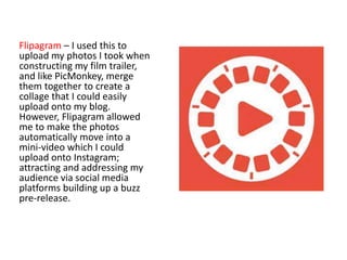 Flipagram – I used this to
upload my photos I took when
constructing my film trailer,
and like PicMonkey, merge
them together to create a
collage that I could easily
upload onto my blog.
However, Flipagram allowed
me to make the photos
automatically move into a
mini-video which I could
upload onto Instagram;
attracting and addressing my
audience via social media
platforms building up a buzz
pre-release.
 