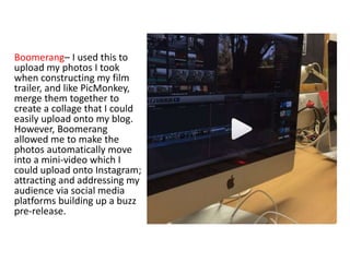 Boomerang– I used this to
upload my photos I took
when constructing my film
trailer, and like PicMonkey,
merge them together to
create a collage that I could
easily upload onto my blog.
However, Boomerang
allowed me to make the
photos automatically move
into a mini-video which I
could upload onto Instagram;
attracting and addressing my
audience via social media
platforms building up a buzz
pre-release.
 