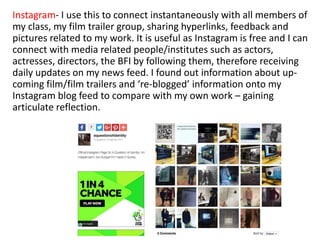 Instagram- I use this to connect instantaneously with all members of
my class, my film trailer group, sharing hyperlinks, feedback and
pictures related to my work. It is useful as Instagram is free and I can
connect with media related people/institutes such as actors,
actresses, directors, the BFI by following them, therefore receiving
daily updates on my news feed. I found out information about up-
coming film/film trailers and ‘re-blogged’ information onto my
Instagram blog feed to compare with my own work – gaining
articulate reflection.
 