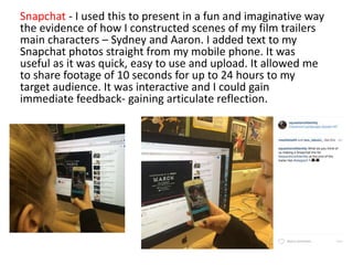 Snapchat - I used this to present in a fun and imaginative way
the evidence of how I constructed scenes of my film trailers
main characters – Sydney and Aaron. I added text to my
Snapchat photos straight from my mobile phone. It was
useful as it was quick, easy to use and upload. It allowed me
to share footage of 10 seconds for up to 24 hours to my
target audience. It was interactive and I could gain
immediate feedback- gaining articulate reflection.
 