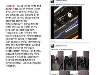 Facebook - I used this to invite and
gather feedback on my film trailer.
It was useful as it was free, easy
and simple to use; allowing all of
my friends to view and comment
good/bad comments
instantaneously. I allowed me to
share photos and videos on my
feed such as short clips from
Flipagram or GIFs from my film
trailer, film poster or film magazine
front cover, asking for feedback
such as people liking, commenting
or re-sharing information building
a buzz. It allowed me to gain
feedback from my target audience,
allowing me to improve my work
knowing it would be successfully
received and liked during the
exhibition stage - gaining articulate
reflection.
 