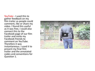 YouTube - I used this to
gather feedback on my
film trailer as people could
comment, like or share my
video. I found this useful
as it was free, I could also
connect this to the
Facebook page of our film
trailer and invite my
Facebook friends to
comment on YouTube.
Therefore it was
instantaneous. I used it to
present my final film
trailer and the annotated
codes and conventions for
Question 1.
 